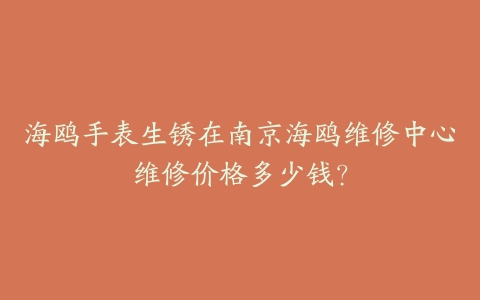海鸥手表生锈在南京海鸥维修中心维修价格多少钱？