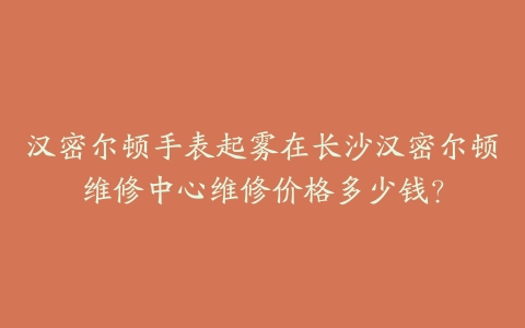 汉密尔顿手表起雾在长沙汉密尔顿维修中心维修价格多少钱？