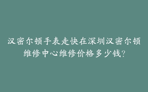 汉密尔顿手表走快在深圳汉密尔顿维修中心维修价格多少钱？