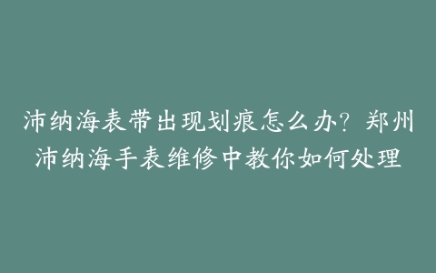 沛纳海表带出现划痕怎么办？郑州沛纳海手表维修中教你如何处理