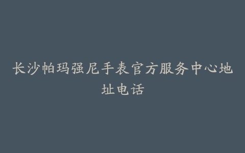 长沙帕玛强尼手表官方服务中心地址电话