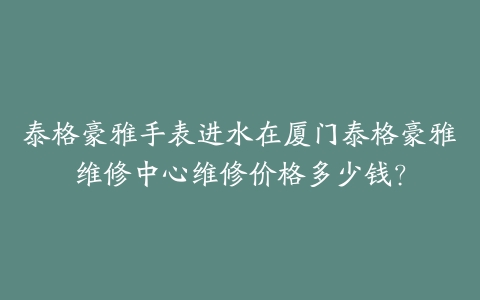 泰格豪雅手表进水在厦门泰格豪雅维修中心维修价格多少钱？
