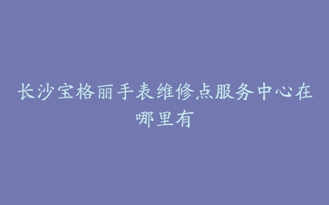 长沙宝格丽手表维修点服务中心在哪里有
