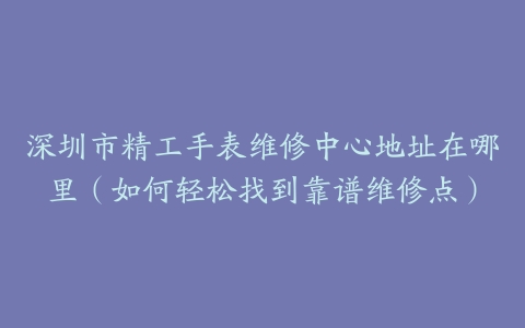 深圳市精工手表维修中心地址在哪里（如何轻松找到靠谱维修点）
