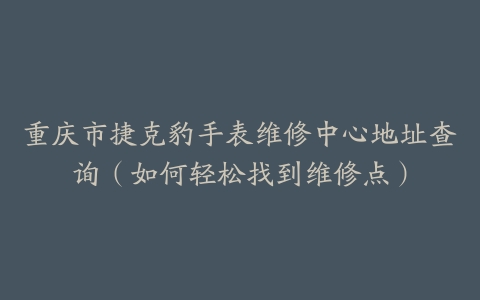 重庆市捷克豹手表维修中心地址查询（如何轻松找到维修点）
