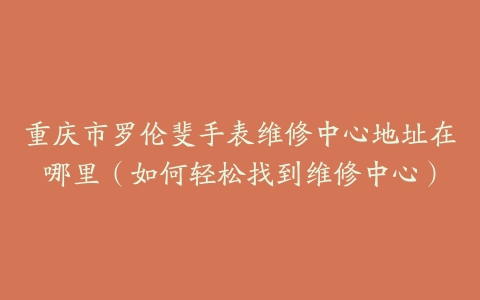 重庆市罗伦斐手表维修中心地址在哪里（如何轻松找到维修中心）