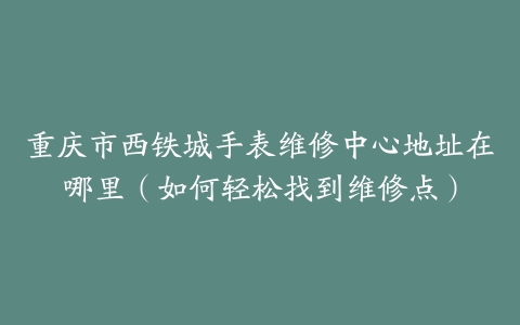 重庆市西铁城手表维修中心地址在哪里（如何轻松找到维修点）
