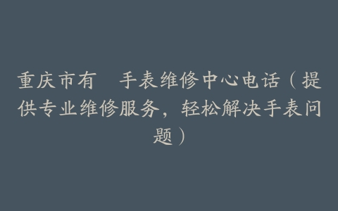 重庆市有喴手表维修中心电话（提供专业维修服务，轻松解决手表问题）
