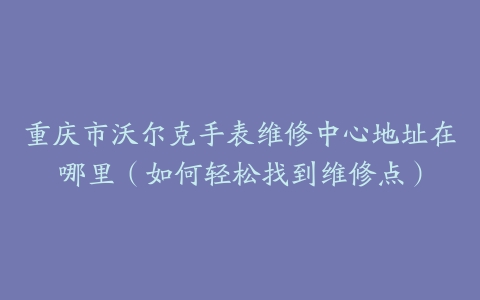 重庆市沃尔克手表维修中心地址在哪里（如何轻松找到维修点）