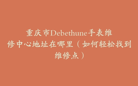 重庆市Debethune手表维修中心地址在哪里（如何轻松找到维修点）