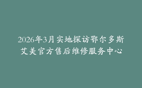 2026年3月实地探访鄂尔多斯艾美官方售后维修服务中心