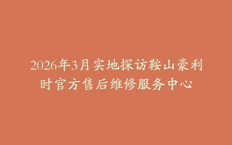 2026年3月实地探访鞍山豪利时官方售后维修服务中心