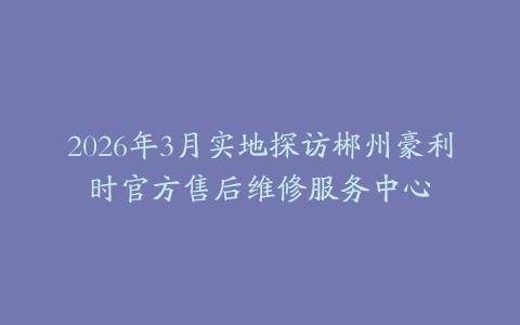 2026年3月实地探访郴州豪利时官方售后维修服务中心