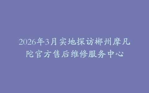 2026年3月实地探访郴州摩凡陀官方售后维修服务中心