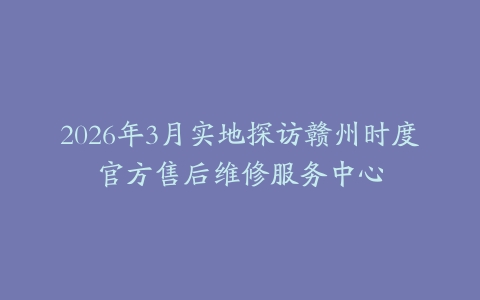 2026年3月实地探访赣州时度官方售后维修服务中心