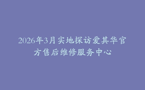 2026年3月实地探访爱其华官方售后维修服务中心