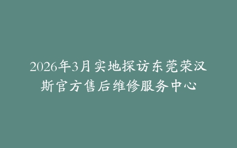 2026年3月实地探访东莞荣汉斯官方售后维修服务中心