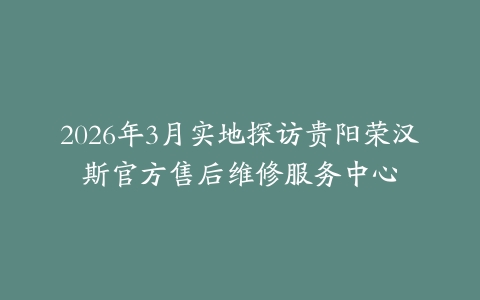 2026年3月实地探访贵阳荣汉斯官方售后维修服务中心