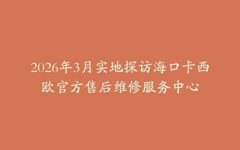 2026年3月实地探访海口卡西欧官方售后维修服务中心