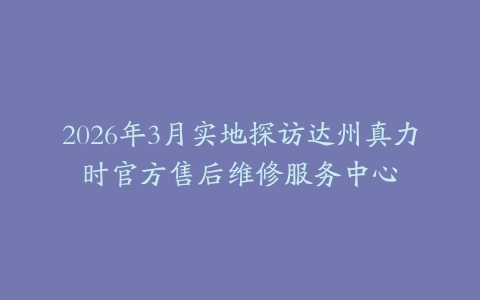 2026年3月实地探访达州真力时官方售后维修服务中心