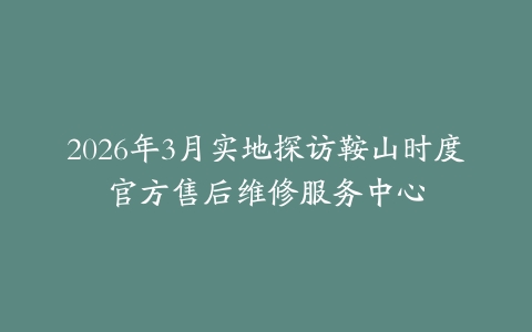 2026年3月实地探访鞍山时度官方售后维修服务中心