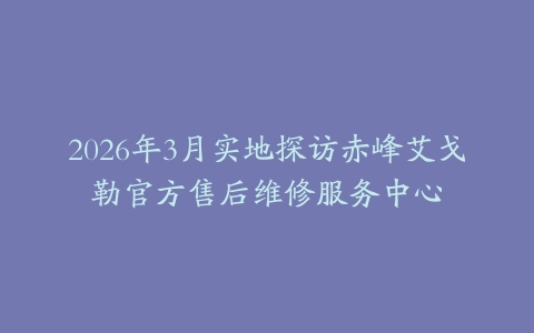 2026年3月实地探访赤峰艾戈勒官方售后维修服务中心