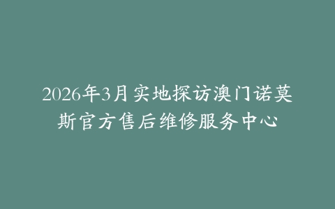 2026年3月实地探访澳门诺莫斯官方售后维修服务中心