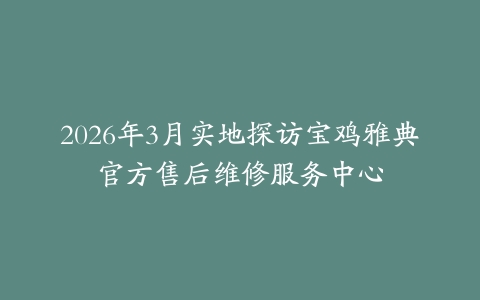 2026年3月实地探访宝鸡雅典官方售后维修服务中心