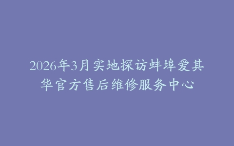 2026年3月实地探访蚌埠爱其华官方售后维修服务中心