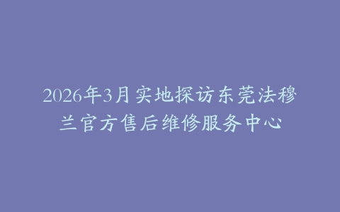 2026年3月实地探访东莞法穆兰官方售后维修服务中心