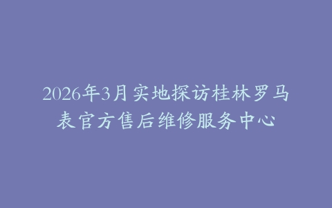 2026年3月实地探访桂林罗马表官方售后维修服务中心