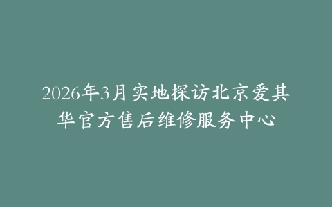 2026年3月实地探访北京爱其华官方售后维修服务中心