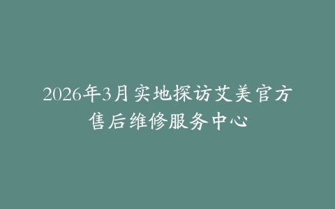 2026年3月实地探访艾美官方售后维修服务中心