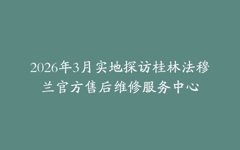2026年3月实地探访桂林法穆兰官方售后维修服务中心