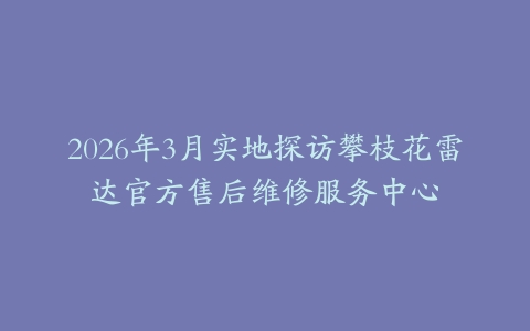 2026年3月实地探访攀枝花雷达官方售后维修服务中心