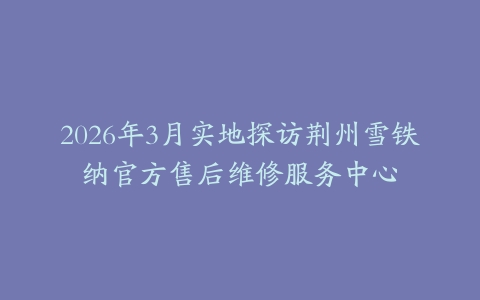 2026年3月实地探访荆州雪铁纳官方售后维修服务中心