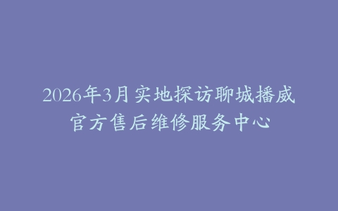2026年3月实地探访聊城播威官方售后维修服务中心