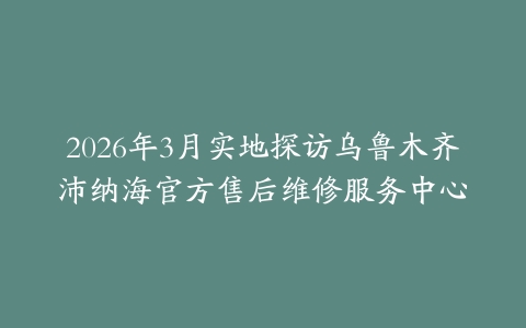 2026年3月实地探访乌鲁木齐沛纳海官方售后维修服务中心