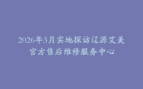 2026年3月实地探访辽源艾美官方售后维修服务中心
