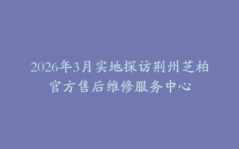2026年3月实地探访荆州芝柏官方售后维修服务中心
