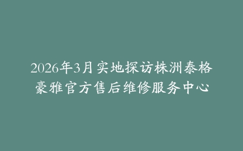 2026年3月实地探访株洲泰格豪雅官方售后维修服务中心