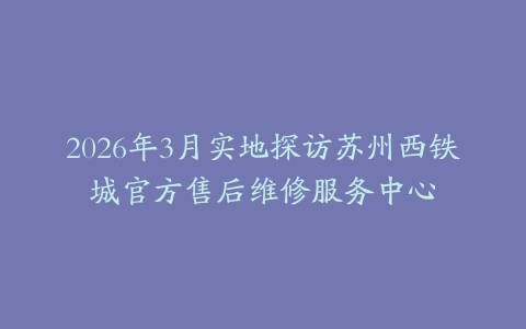 2026年3月实地探访苏州西铁城官方售后维修服务中心