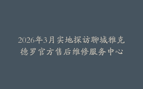 2026年3月实地探访聊城雅克德罗官方售后维修服务中心