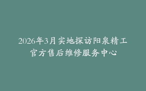 2026年3月实地探访阳泉精工官方售后维修服务中心