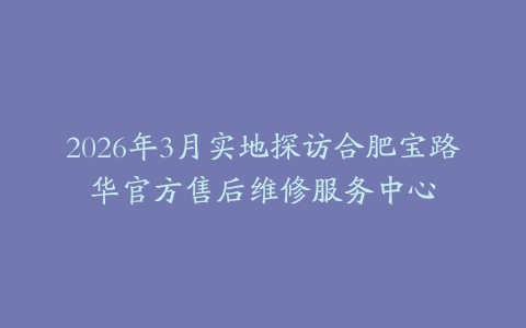 2026年3月实地探访合肥宝路华官方售后维修服务中心