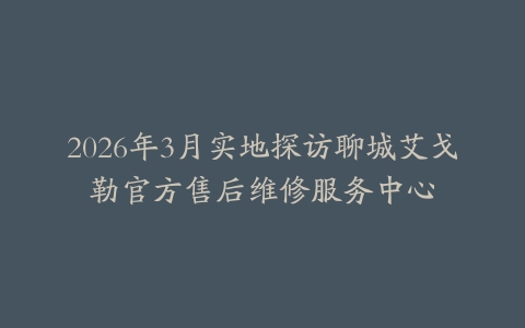 2026年3月实地探访聊城艾戈勒官方售后维修服务中心