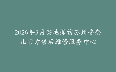 2026年3月实地探访苏州香奈儿官方售后维修服务中心