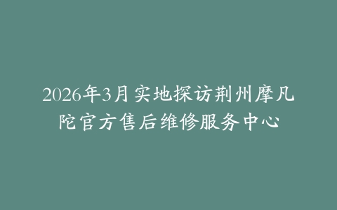 2026年3月实地探访荆州摩凡陀官方售后维修服务中心