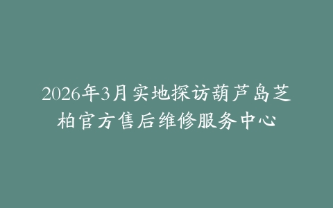 2026年3月实地探访葫芦岛芝柏官方售后维修服务中心