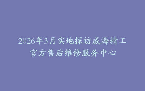 2026年3月实地探访威海精工官方售后维修服务中心